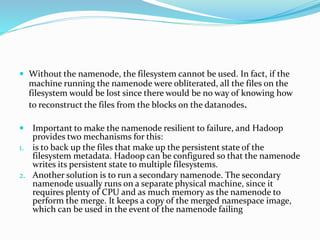  Without the namenode, the filesystem cannot be used. In fact, if the
machine running the namenode were obliterated, all the files on the
filesystem would be lost since there would be no way of knowing how
to reconstruct the files from the blocks on the datanodes.
 Important to make the namenode resilient to failure, and Hadoop
provides two mechanisms for this:
1. is to back up the files that make up the persistent state of the
filesystem metadata. Hadoop can be configured so that the namenode
writes its persistent state to multiple filesystems.
2. Another solution is to run a secondary namenode. The secondary
namenode usually runs on a separate physical machine, since it
requires plenty of CPU and as much memory as the namenode to
perform the merge. It keeps a copy of the merged namespace image,
which can be used in the event of the namenode failing
 