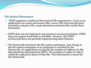 File System Namespace
 HDFS supports a traditional hierarchical file organization. A user or an
application can create and remove files, move a file from one directory
to another, rename a file, create directories and store files inside these
directories.
 HDFS does not yet implement user quotas or access permissions. HDFS
does not support hard links or soft links. However, the HDFS
architecture does not preclude implementing these features.
 The Namenode maintains the file system namespace. Any change to
the file system namespace or its properties is recorded by the
Namenode. An application can specify the number of replicas of a file
that should be maintained by HDFS. The number of copies of a file is
called the replication factor of that file. This information is stored by
the Namenode.
 