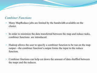 Combiner Functions
• Many MapReduce jobs are limited by the bandwidth available on the
cluster.
• In order to minimize the data transferred between the map and reduce tasks,
combiner functions are introduced.
• Hadoop allows the user to specify a combiner function to be run on the map
output—the combiner function’s output forms the input to the reduce
function.
• Combiner finctions can help cut down the amount of data shuffled between
the maps and the reduces.
 
