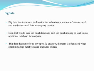 BigData
• Big data is a term used to describe the voluminous amount of unstructured
and semi-structured data a company creates.
• Data that would take too much time and cost too much money to load into a
relational database for analysis.
• Big data doesn't refer to any specific quantity, the term is often used when
speaking about petabytes and exabytes of data.
 