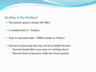 So,What Is The Problem?
 The transfer speed is around 100 MB/s
 A standard disk is 1 Terabyte
 Time to read entire disk= 10000 seconds or 3 Hours!
 Increase in processing time may not be as helpful because
• Network bandwidth is now more of a limiting factor
• Physical limits of processor chips have been reached
 