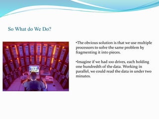 So What do We Do?
•The obvious solution is that we use multiple
processors to solve the same problem by
fragmenting it into pieces.
•Imagine if we had 100 drives, each holding
one hundredth of the data. Working in
parallel, we could read the data in under two
minutes.
 