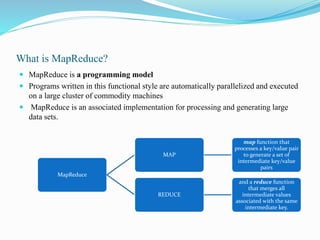 What is MapReduce?
 MapReduce is a programming model
 Programs written in this functional style are automatically parallelized and executed
on a large cluster of commodity machines
 MapReduce is an associated implementation for processing and generating large
data sets.
MapReduce
MAP
map function that
processes a key/value pair
to generate a set of
intermediate key/value
pairs
REDUCE
and a reduce function
that merges all
intermediate values
associated with the same
intermediate key.
 