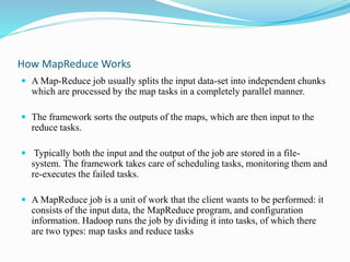 How MapReduce Works
 A Map-Reduce job usually splits the input data-set into independent chunks
which are processed by the map tasks in a completely parallel manner.
 The framework sorts the outputs of the maps, which are then input to the
reduce tasks.
 Typically both the input and the output of the job are stored in a file-
system. The framework takes care of scheduling tasks, monitoring them and
re-executes the failed tasks.
 A MapReduce job is a unit of work that the client wants to be performed: it
consists of the input data, the MapReduce program, and configuration
information. Hadoop runs the job by dividing it into tasks, of which there
are two types: map tasks and reduce tasks
 