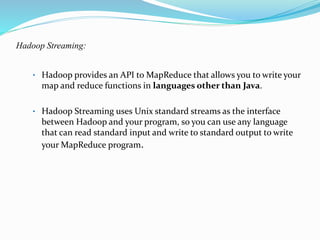 Hadoop Streaming:
• Hadoop provides an API to MapReduce that allows you to write your
map and reduce functions in languages other than Java.
• Hadoop Streaming uses Unix standard streams as the interface
between Hadoop and your program, so you can use any language
that can read standard input and write to standard output to write
your MapReduce program.
 