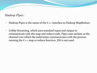 Hadoop Pipes:
• Hadoop Pipes is the name of the C++ interface to Hadoop MapReduce.
• Unlike Streaming, which uses standard input and output to
communicate with the map and reduce code, Pipes uses sockets as the
channel over which the tasktracker communicates with the process
running the C++ map or reduce function. JNI is not used.
 