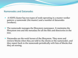 Namenodes and Datanodes
 A HDFS cluster has two types of node operating in a master-worker
pattern: a namenode (the master) and a number of datanodes
(workers).
 The namenode manages the filesystem namespace. It maintains the
filesystem tree and the metadata for all the files and directories in the
tree.
 Datanodes are the work horses of the filesystem. They store and
retrieve blocks when they are told to (by clients or the namenode), and
they report back to the namenode periodically with lists of blocks that
they are storing.
 