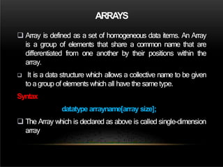 ARRAYS
 Array is defined as a set of homogeneous data items. An Array
is a group of elements that share a common name that are
differentiated from one another by their positions within the
array.
 It is a data structure which allows a collective name to be given
to agroup of elements which all have the sametype.
Syntax
datatype arrayname[array size];
 The Array which is declared as above is called single-dimension
array
 