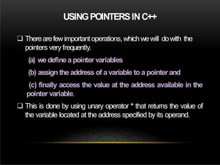 USINGPOINTERSINC++
 Therearefewimportantoperations,whichwewill dowith the
pointers very frequently.
(a) wedefinea pointer variables
(b) assign the address of a variable to a pointer and
(c) finally access the value at the address available in the
pointer variable.
 This is done by using unary operator * that returns the value of
the variable located at the address specified by its operand.
 
