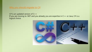 Why you should migrate to C#
C# is an updated version of C++
If you are moving to .NET and you already you are expertise in C++ or Java, C# is a
logical choice
 