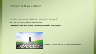 Decision is at your choice
I have listed out the necessity and advantages of this effective technology C#
And it is in your hands to reach out the correct path
“The beautiful thing about learning is that nobody can take it away from you.”
Thankyou for sparing the time for viewing my presentation!
 