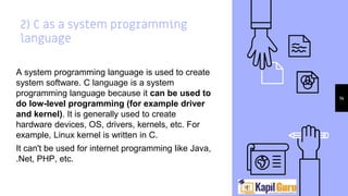 2) C as a system programming
language
A system programming language is used to create
system software. C language is a system
programming language because it can be used to
do low-level programming (for example driver
and kernel). It is generally used to create
hardware devices, OS, drivers, kernels, etc. For
example, Linux kernel is written in C.
It can't be used for internet programming like Java,
.Net, PHP, etc.
14
 