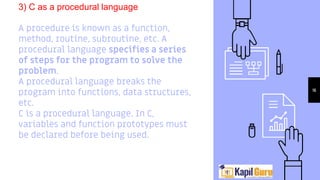 3) C as a procedural language
A procedure is known as a function,
method, routine, subroutine, etc. A
procedural language specifies a series
of steps for the program to solve the
problem.
A procedural language breaks the
program into functions, data structures,
etc.
C is a procedural language. In C,
variables and function prototypes must
be declared before being used.
16
 