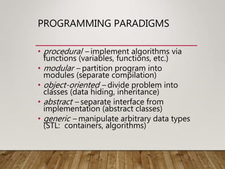 PROGRAMMING PARADIGMS
• procedural – implement algorithms via
functions (variables, functions, etc.)
• modular – partition program into
modules (separate compilation)
• object-oriented – divide problem into
classes (data hiding, inheritance)
• abstract – separate interface from
implementation (abstract classes)
• generic – manipulate arbitrary data types
(STL: containers, algorithms)
 