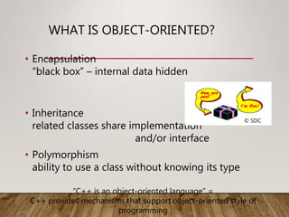 WHAT IS OBJECT-ORIENTED?
• Encapsulation
“black box” – internal data hidden
• Inheritance
related classes share implementation
and/or interface
• Polymorphism
ability to use a class without knowing its type
© SDC
“C++ is an object-oriented language” =
C++ provides mechanisms that support object-oriented style of
programming
 
