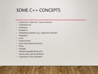 SOME C++ CONCEPTS
• constructor / destructor / copy constructor
• initialization list
• inheritance
• exceptions
• overloading operators (e.g., assignment operator)
• namespace
• const
• virtual function
• pure virtual (abstract) function
• friend
• template
• standard template library (STL)
• pass by value, pass by reference
• composition versus derivation
 
