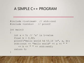 A SIMPLE C++ PROGRAM
#include <iostream> // std::cout
#include <cstdio> // printf
int main()
{
int a = 5; // 'a' is L-value
float b = 0.9f;
printf("Hello world %d %3.1f n", a, b);
std::cout << "Hello world" << a << " "
<< b << " " << std::endl;
return 0;
}
 