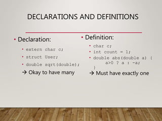 DECLARATIONS AND DEFINITIONS
• Declaration:
• extern char c;
• struct User;
• double sqrt(double);
 Okay to have many
• Definition:
• char c;
• int count = 1;
• double abs(double a) {
a>0 ? a : -a;
}
 Must have exactly one
 
