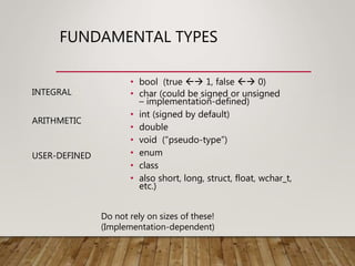 FUNDAMENTAL TYPES
• bool (true  1, false  0)
• char (could be signed or unsigned
– implementation-defined)
• int (signed by default)
• double
• void (“pseudo-type”)
• enum
• class
• also short, long, struct, float, wchar_t,
etc.)
Do not rely on sizes of these!
(Implementation-dependent)
INTEGRAL
ARITHMETIC
USER-DEFINED
 