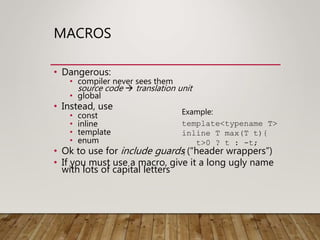 MACROS
• Dangerous:
• compiler never sees them
source code  translation unit
• global
• Instead, use
• const
• inline
• template
• enum
• Ok to use for include guards (“header wrappers”)
• If you must use a macro, give it a long ugly name
with lots of capital letters
Example:
template<typename T>
inline T max(T t){
t>0 ? t : -t;
}
 