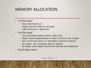 MEMORY ALLOCATION
• “on the stack”
• block delimited by {}
• object alive till it falls out of scope
• calls constructor / destructor
• “on the heap”
• new and delete replace malloc, calloc, free
• object exists independently of scope in which it was created
• also “on the free store” or “allocated in dynamic memory”
• be careful: new  delete, new[]  delete[]
• for safety, same object should both allocate and deallocate
• “local static store”
void foo() {
static int i=0;
}
 