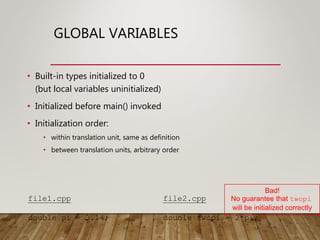 GLOBAL VARIABLES
• Built-in types initialized to 0
(but local variables uninitialized)
• Initialized before main() invoked
• Initialization order:
• within translation unit, same as definition
• between translation units, arbitrary order
file1.cpp
double pi = 3.14;
file2.cpp
double twopi = 2*pi;
Bad!
No guarantee that twopi
will be initialized correctly
 