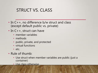 STRUCT VS. CLASS
• In C++, no difference b/w struct and class
(except default public vs. private)
• In C++, struct can have
• member variables
• methods
• public, private, and protected
• virtual functions
• etc.
• Rule of thumb:
• Use struct when member variables are public (just a
container)
• Use class otherwise
 