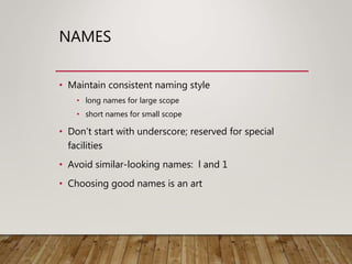 NAMES
• Maintain consistent naming style
• long names for large scope
• short names for small scope
• Don’t start with underscore; reserved for special
facilities
• Avoid similar-looking names: l and 1
• Choosing good names is an art
 