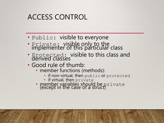 ACCESS CONTROL
• Public: visible to everyone
• Private: visible only to the
implementer of this particular class
• Protected: visible to this class and
derived classes
• Good rule of thumb:
• member functions (methods):
• if non-virtual, then public or protected
• if virtual, then private
• member variables should be private
(except in the case of a struct)
 