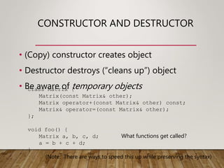 CONSTRUCTOR AND DESTRUCTOR
• (Copy) constructor creates object
• Destructor destroys (“cleans up”) object
• Be aware of temporary objects
class Matrix {
Matrix(const Matrix& other);
Matrix operator+(const Matrix& other) const;
Matrix& operator=(const Matrix& other);
};
void foo() {
Matrix a, b, c, d;
a = b + c + d;
}
What functions get called?
(Note: There are ways to speed this up while preserving the syntax)
 