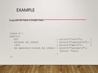 EXAMPLE
Suppose we have a simple class.
class A {
public:
A() { printf("conn"); }
A(const A& other) { printf("copyconn"); }
~A() { printf("desn"); }
A& operator=(const A& other) { printf("assignn");
return *this;
}
};
 