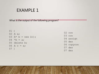 EXAMPLE 1
What is the output of the following program?
01 {
02 A a;
03 A* b = new A();
04 *b = a;
05 delete b;
06 A c = a;
07 }
02 con
03 con
04 assign
05 des
06 copycon
07 des
07 des
 