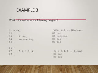 EXAMPLE 3
What is the output of the following program?
01 A F()
02 {
03 A tmp;
04 return tmp;
05 }
06 {
07 A a = F();
08 }
(VC++ 6.0 -- Windows)
03 con
07 copycon
05 des
08 des
(g++ 3.4.3 -- Linux)
07 con
08 des
 