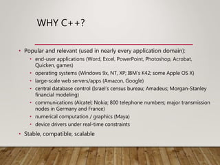 WHY C++?
• Popular and relevant (used in nearly every application domain):
• end-user applications (Word, Excel, PowerPoint, Photoshop, Acrobat,
Quicken, games)
• operating systems (Windows 9x, NT, XP; IBM’s K42; some Apple OS X)
• large-scale web servers/apps (Amazon, Google)
• central database control (Israel’s census bureau; Amadeus; Morgan-Stanley
financial modeling)
• communications (Alcatel; Nokia; 800 telephone numbers; major transmission
nodes in Germany and France)
• numerical computation / graphics (Maya)
• device drivers under real-time constraints
• Stable, compatible, scalable
 
