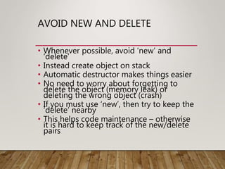 AVOID NEW AND DELETE
• Whenever possible, avoid ‘new’ and
‘delete’
• Instead create object on stack
• Automatic destructor makes things easier
• No need to worry about forgetting to
delete the object (memory leak) or
deleting the wrong object (crash)
• If you must use ‘new’, then try to keep the
‘delete’ nearby
• This helps code maintenance – otherwise
it is hard to keep track of the new/delete
pairs
 
