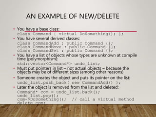 AN EXAMPLE OF NEW/DELETE
• You have a base class:
class Command { virtual DoSomething(); };
• You have several derived classes:
class CommandAdd : public Command {};
class CommandMove : public Command {};
class CommandSet : public Command {};
• You have a list of objects whose types are unknown at compile
time (polymorphism):
std::vector<Command*> undo_list;
• Must put pointers in list – not actual objects – because the
objects may be of different sizes (among other reasons)
• Someone creates the object and puts its pointer on the list:
undo_list.push_back( new CommandAdd() );
• Later the object is removed from the list and deleted:
Command* com = undo_list.back();
undo_list.pop();
com->DoSomething(); // call a virtual method
delete com;
 
