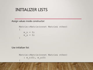 INITIALIZER LISTS
Matrix::Matrix(const Matrix& other)
: m_n(0), m_a(0)
{
}
Matrix::Matrix(const Matrix& other)
{
m_n = 0;
m_a = 0;
}
Use initializer list:
Assign values inside constructor:
 