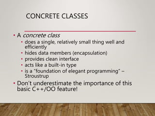 CONCRETE CLASSES
• A concrete class
• does a single, relatively small thing well and
efficiently
• hides data members (encapsulation)
• provides clean interface
• acts like a built-in type
• is a “foundation of elegant programming” –
Stroustrup
• Don’t underestimate the importance of this
basic C++/OO feature!
 