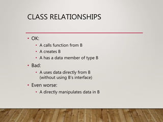 CLASS RELATIONSHIPS
• OK:
• A calls function from B
• A creates B
• A has a data member of type B
• Bad:
• A uses data directly from B
(without using B’s interface)
• Even worse:
• A directly manipulates data in B
 