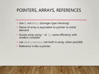 POINTERS, ARRAYS, REFERENCES
• Use 0, not NULL (stronger type checking)
• Name of array is equivalent to pointer to initial
element
• Access array using * or []; same efficiency with
modern compiler
• use std::vector, not built-in array, when possible
• Reference is like a pointer
 