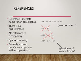 REFERENCES
• Reference: alternate
name for an object (alias)
• There is no
null reference
• No reference to
a temporary
• Syntax confusing
• Basically a const
dereferenced pointer
with no operations
int &a;
int* c = &a;
int& a = 1;
“get address of”
(not a reference)
int b; int &a = b;
(Now use ‘a’ as ‘b’)
 