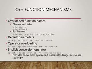 C++ FUNCTION MECHANISMS
• Overloaded function names
• Cleaner and safer
print(int);
print(float);
• But beware
print(int); print(int*); print(0);
• Default parameters
void print(int a, int b=0, int c=0);
• Operator overloading
Matrix& operator+=(const Matrix& other);
• Implicit conversion operator
operator int() const {} // converts to int
• Provides convenient syntax, but potentially dangerous so use
sparingly
 