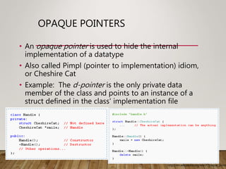 OPAQUE POINTERS
• An opaque pointer is used to hide the internal
implementation of a datatype
• Also called Pimpl (pointer to implementation) idiom,
or Cheshire Cat
• Example: The d-pointer is the only private data
member of the class and points to an instance of a
struct defined in the class' implementation file
http://en.wikipedia.org/wiki/Opaque_point
 