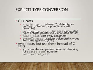 EXPLICIT TYPE CONVERSION
• C++ casts
• static_cast between 2 related types
(int/float, int/enum, 2 pointers in class
hierarchy)
• reinterpret_cast between 2 unrelated
types (int/ptr, pointers to 2 unrelated classes)
• const_cast cast away constness
• dynamic_cast used for polymorphic types
Run-time type info (RTTI)
• Avoid casts, but use these instead of C
casts
• e.g., compiler can perform minimal checking
for static_cast, none for
reinterpret_cast
 