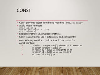 CONST
• Const prevents object from being modified (orig., readonly)
• Avoid magic numbers
char a[128];
const int maxn = 128;
char a[maxn];
• Logical constness vs. physical constness
• Const is your friend; use it extensively and consistently
• can cast away constness, but be sure to use mutable
• const pointers:
• const int * const ptr = &a[0]; // const ptr to a const int
• int const * const ptr = &a[0]; // ”
• int * const p2 = &a[0]; // const ptr to an int
• const int * p1 = &a[0]; // ptr to a const int
• int const * p2 = &a[0]; // ”
 