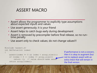 ASSERT MACRO
• Assert allows the programmer to explicitly type assumptions
about expected inputs and values
• Use assert generously; it is your friend
• Assert helps to catch bugs early during development
• Assert is removed by precompiler before final release, so no run-
time penalty
• Use assert only to check values; do not change values!!!
#include <assert.h>
int GetValue(int index)
{
assert(index >= 0 && index < array.size());
if (index < 0 || index >= array.size())
return -1; // value should make sense
return array[index];
}
If performance is not a concern,
then it is okay to augment (but
not to replace) assert with an
extra check that will remain in
the final version.
 