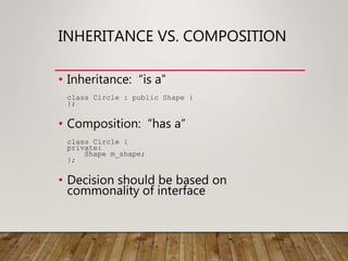 INHERITANCE VS. COMPOSITION
• Inheritance: “is a”
class Circle : public Shape {
};
• Composition: “has a”
class Circle {
private:
Shape m_shape;
};
• Decision should be based on
commonality of interface
 
