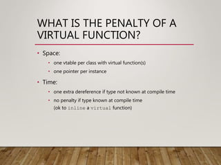 WHAT IS THE PENALTY OF A
VIRTUAL FUNCTION?
• Space:
• one vtable per class with virtual function(s)
• one pointer per instance
• Time:
• one extra dereference if type not known at compile time
• no penalty if type known at compile time
(ok to inline a virtual function)
 