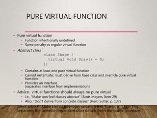 PURE VIRTUAL FUNCTION
• Pure virtual function
• Function intentionally undefined
• Same penalty as regular virtual function
• Abstract class
• Contains at least one pure virtual function
• Cannot instantiate; must derive from base class and override pure virtual
function
• Provides an interface
(separates interface from implementation)
• Advice: virtual functions should always be pure virtual
• i.e., “Make non-leaf classes abstract” (Scott Meyers, Item 29)
• Also, “Don’t derive from concrete classes” (Herb Sutter, p. 137)
• More advice: Make virtual functions private (Herb Sutter, p. 134). This
separates the override implementation details from the public interface.
class Shape {
virtual void Draw() = 0;
};
 