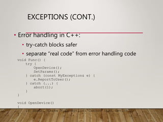 EXCEPTIONS (CONT.)
• Error handling in C++:
• try-catch blocks safer
• separate “real code” from error handling code
void Func() {
try {
OpenDevice();
SetParams();
} catch (const MyException& e) {
e.ReportToUser();
} catch (...) {
abort(1);
}
}
void OpenDevice()
{
if (bad) throw MyException(“Cannot open device”);
}
 